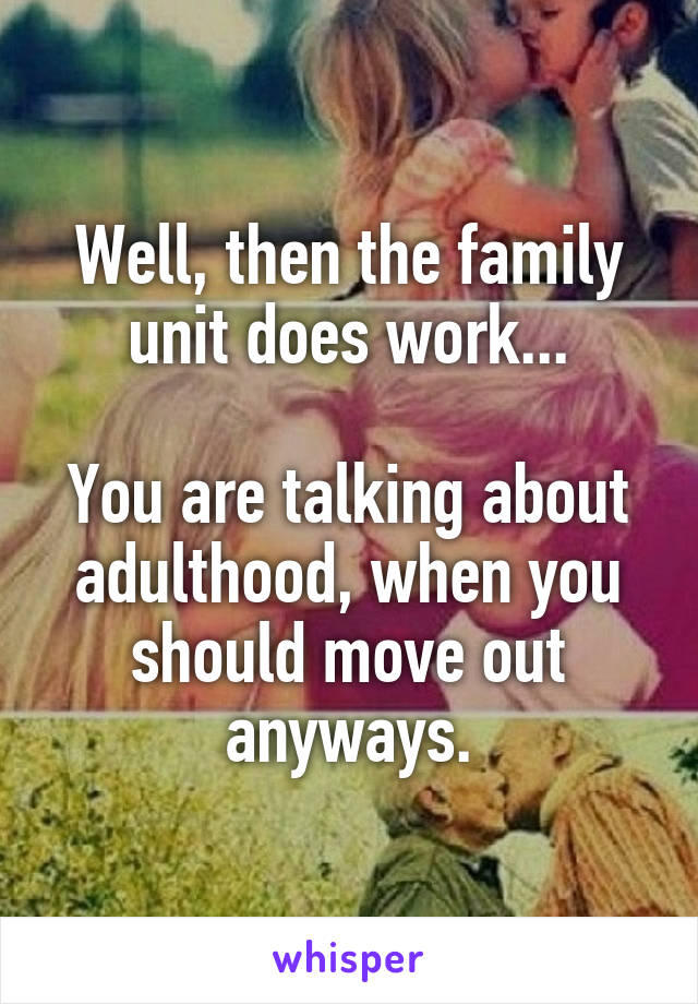 Well, then the family unit does work...

You are talking about adulthood, when you should move out anyways.