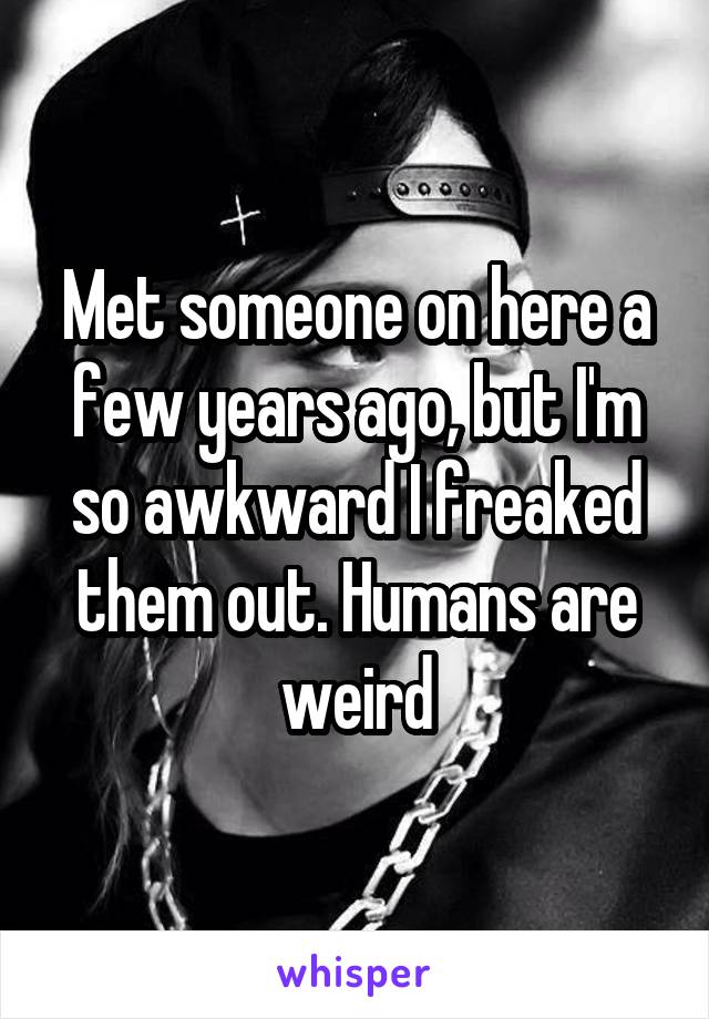 Met someone on here a few years ago, but I'm so awkward I freaked them out. Humans are weird