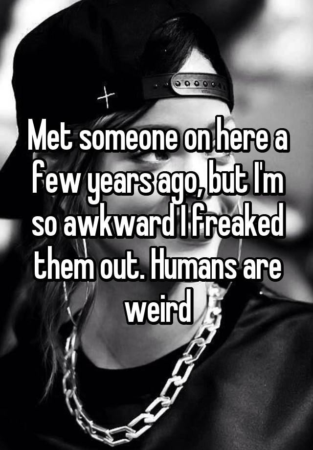 Met someone on here a few years ago, but I'm so awkward I freaked them out. Humans are weird