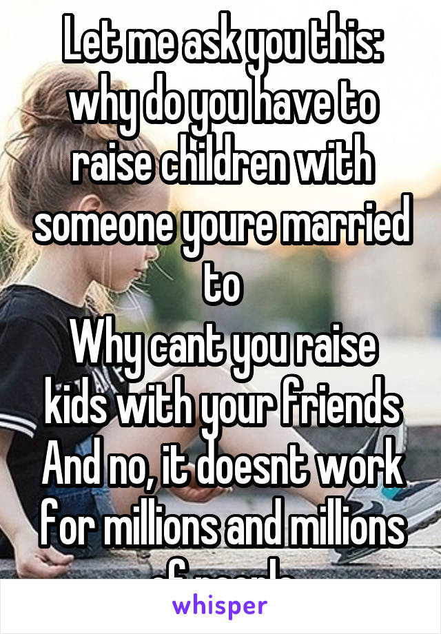 Let me ask you this: why do you have to raise children with someone youre married to
Why cant you raise kids with your friends
And no, it doesnt work for millions and millions of people