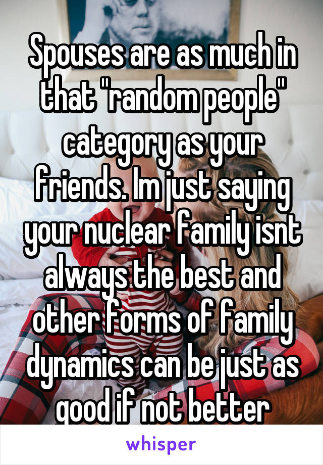 Spouses are as much in that "random people" category as your friends. Im just saying your nuclear family isnt always the best and other forms of family dynamics can be just as good if not better