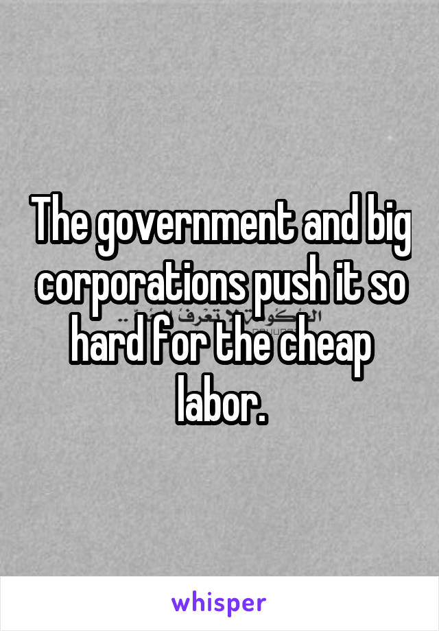 The government and big corporations push it so hard for the cheap labor.