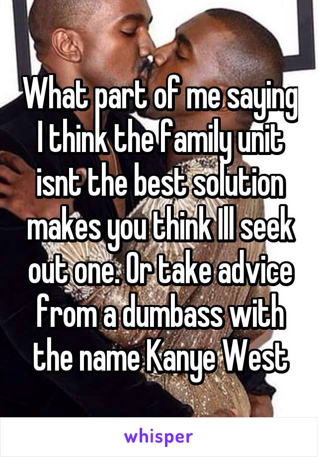 What part of me saying I think the family unit isnt the best solution makes you think Ill seek out one. Or take advice from a dumbass with the name Kanye West