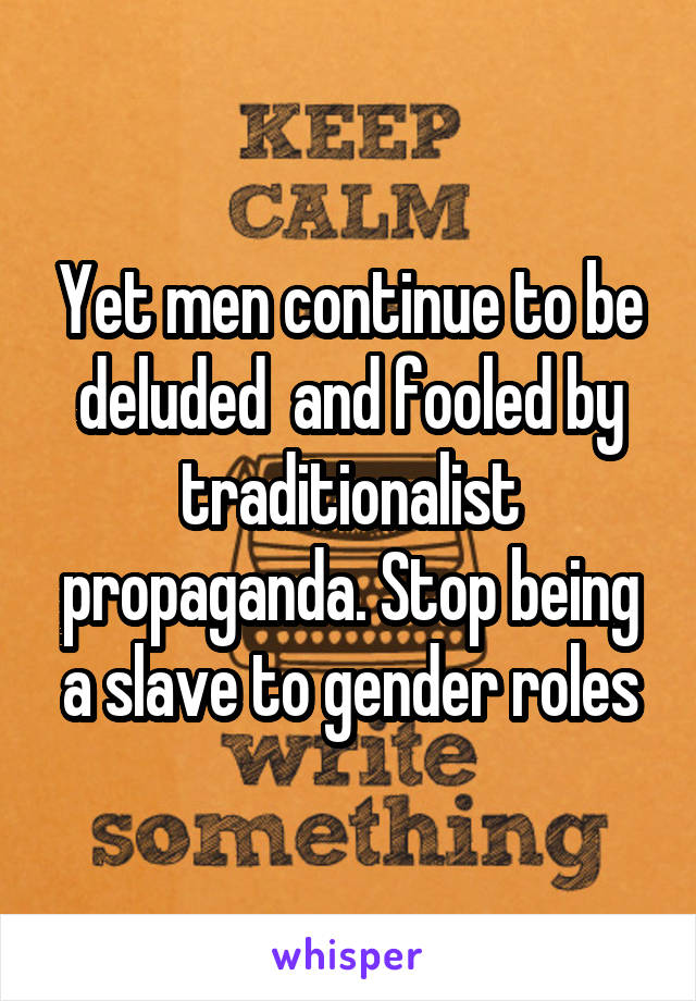 Yet men continue to be deluded  and fooled by traditionalist propaganda. Stop being a slave to gender roles