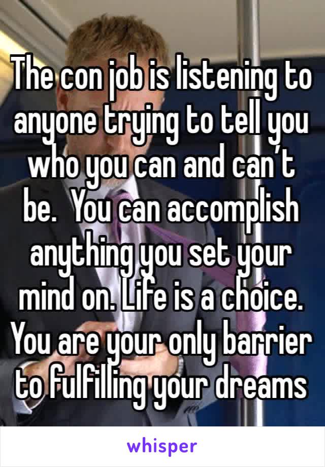 The con job is listening to anyone trying to tell you who you can and can’t be.  You can accomplish anything you set your mind on. Life is a choice. You are your only barrier to fulfilling your dreams