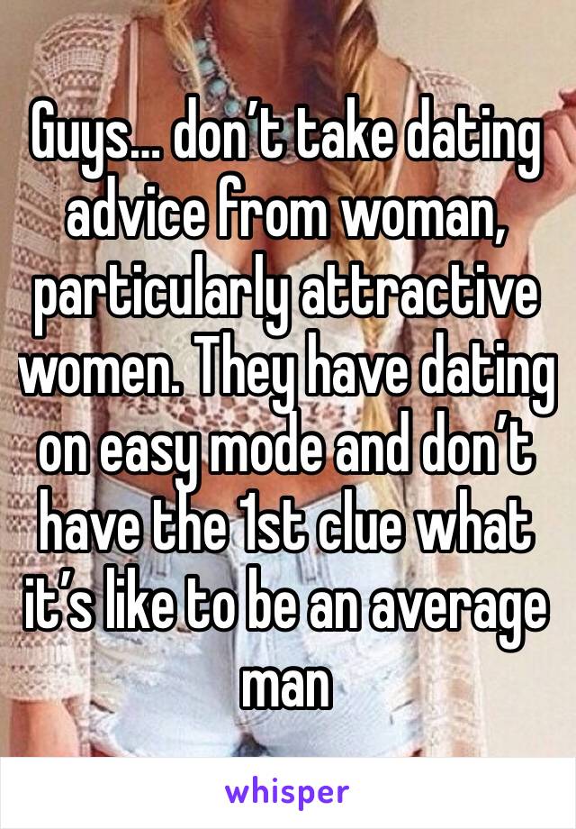 Guys… don’t take dating advice from woman, particularly attractive women. They have dating on easy mode and don’t have the 1st clue what it’s like to be an average man