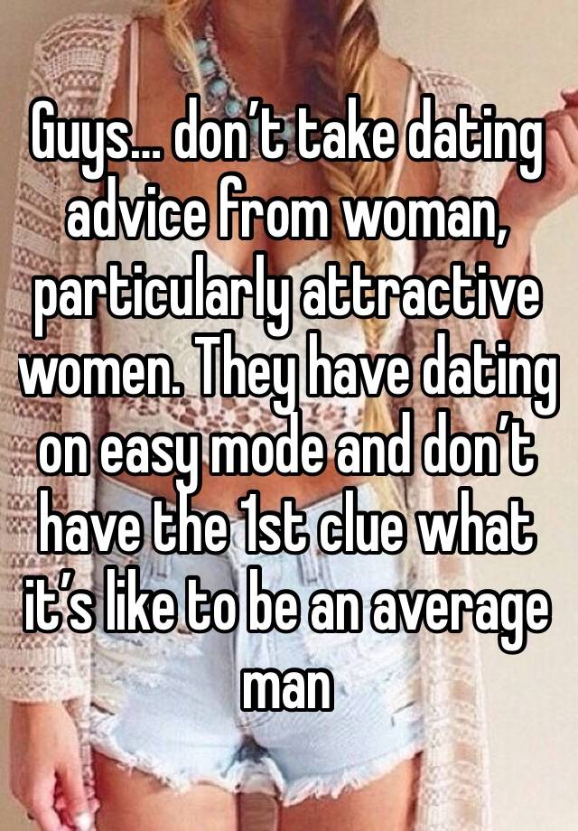 Guys… don’t take dating advice from woman, particularly attractive women. They have dating on easy mode and don’t have the 1st clue what it’s like to be an average man