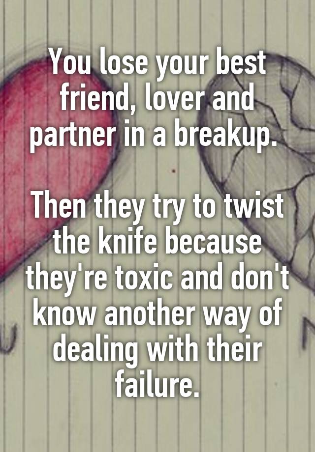 You lose your best friend, lover and partner in a breakup. 

Then they try to twist the knife because they're toxic and don't know another way of dealing with their failure.