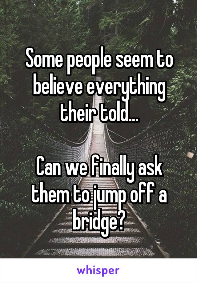 Some people seem to believe everything their told...

Can we finally ask them to jump off a bridge?