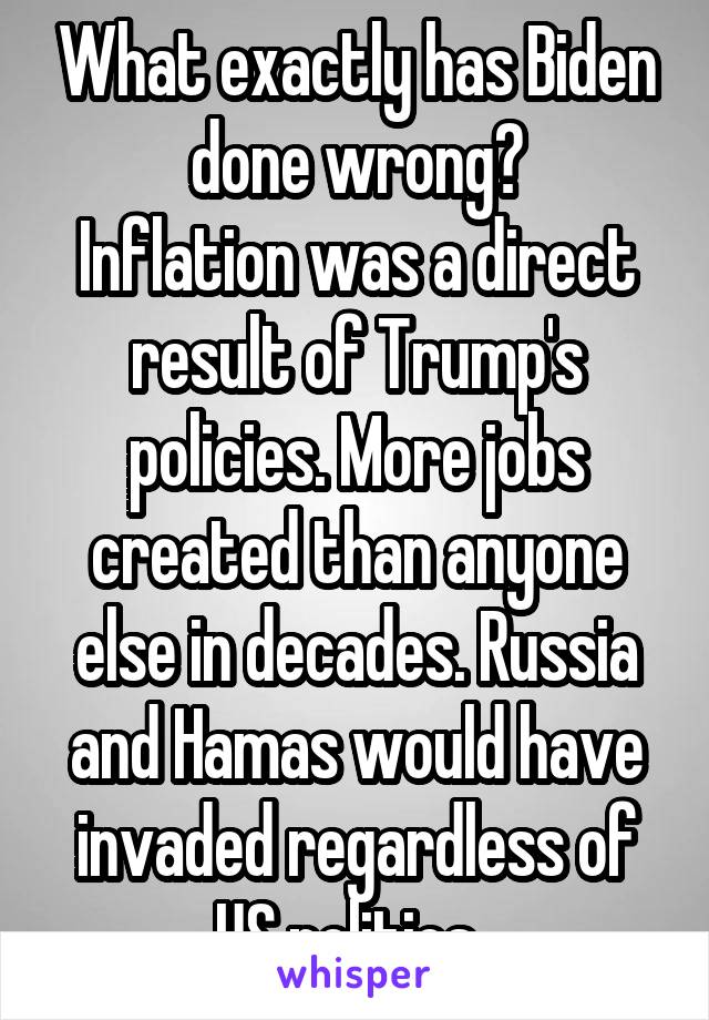 What exactly has Biden done wrong?
Inflation was a direct result of Trump's policies. More jobs created than anyone else in decades. Russia and Hamas would have invaded regardless of US politics. 