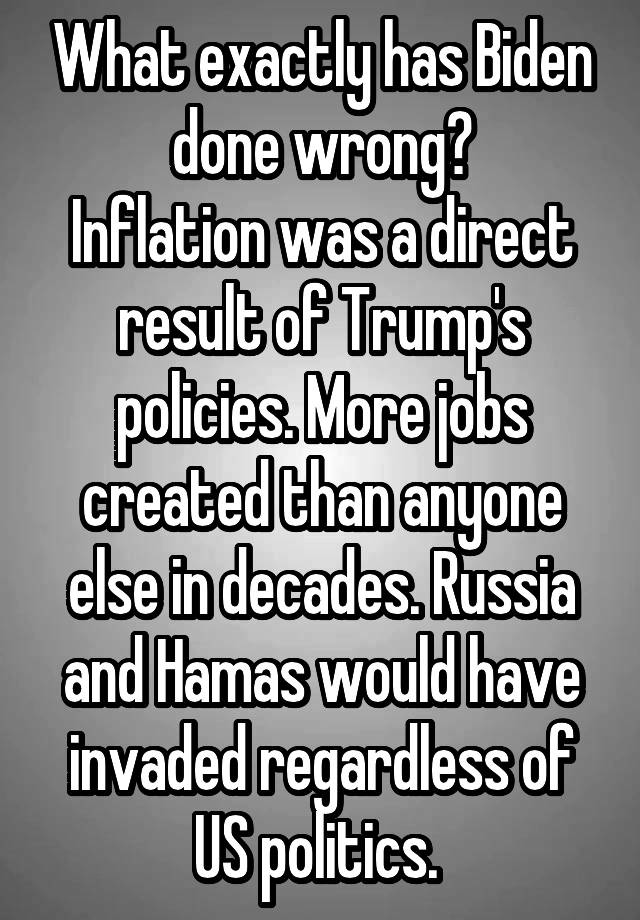 What exactly has Biden done wrong?
Inflation was a direct result of Trump's policies. More jobs created than anyone else in decades. Russia and Hamas would have invaded regardless of US politics. 