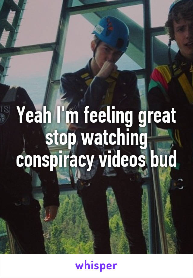 Yeah I'm feeling great stop watching conspiracy videos bud