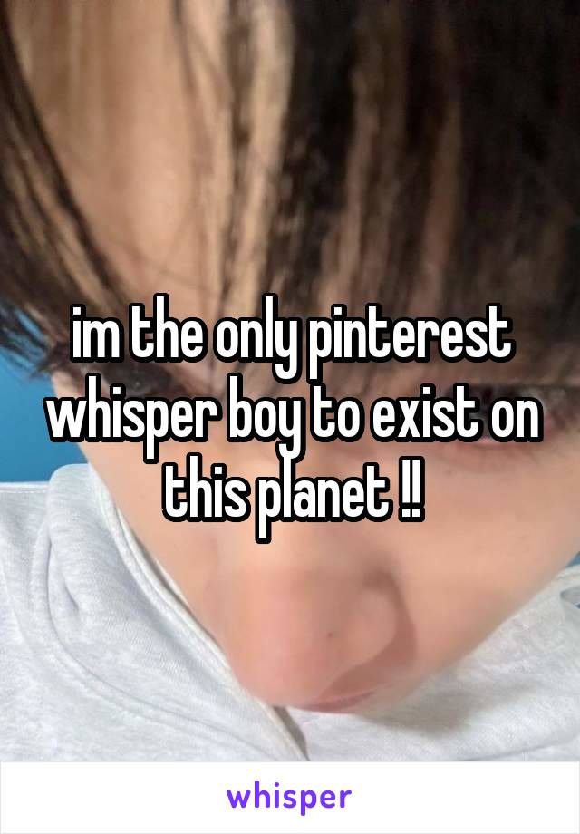 im the only pinterest whisper boy to exist on this planet !!