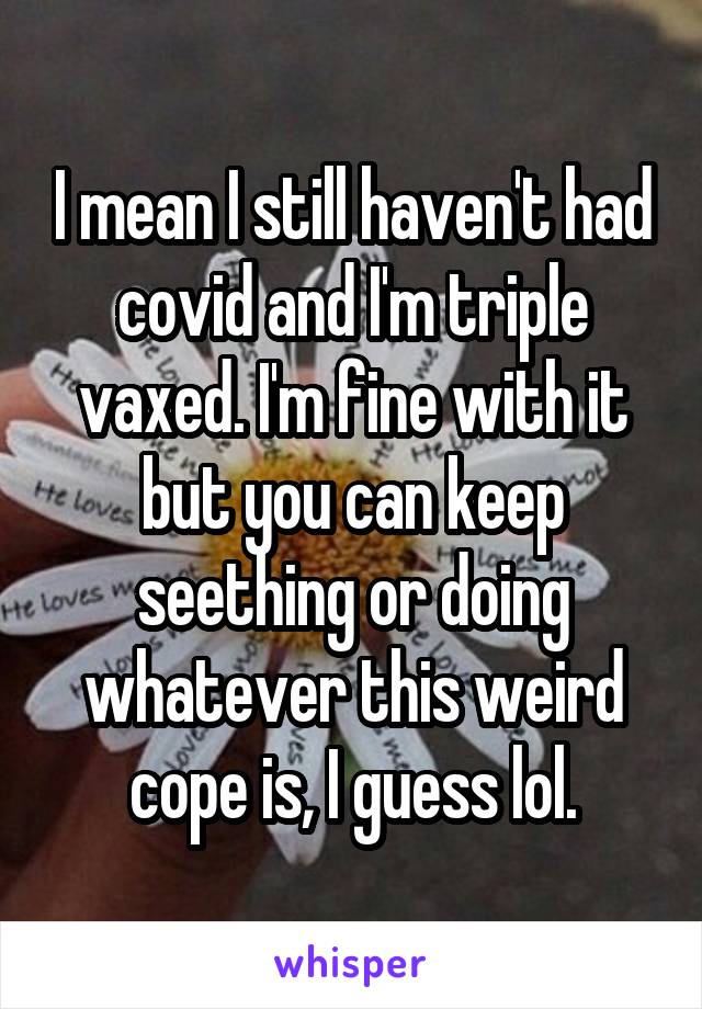 I mean I still haven't had covid and I'm triple vaxed. I'm fine with it but you can keep seething or doing whatever this weird cope is, I guess lol.