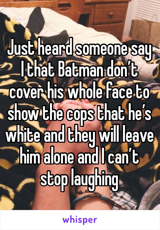 Just heard someone say I that Batman don’t cover his whole face to show the cops that he’s white and they will leave him alone and I can’t stop laughing 