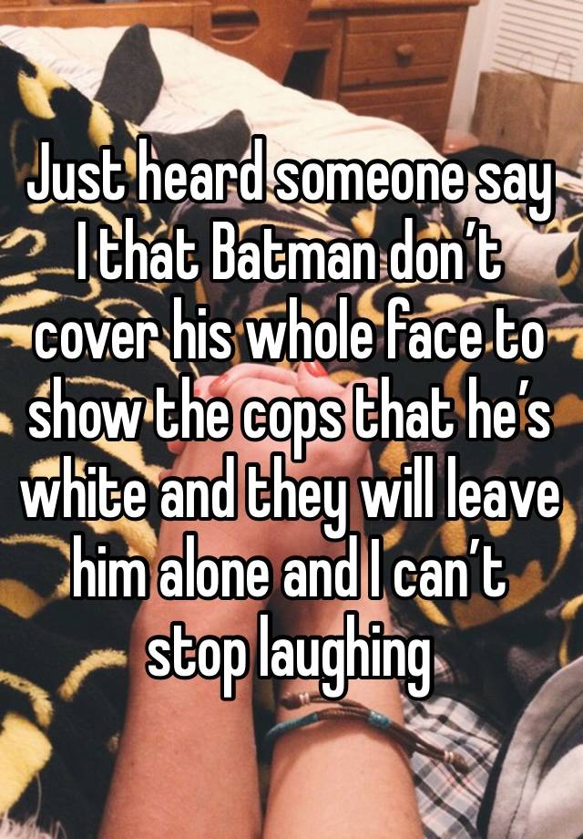 Just heard someone say I that Batman don’t cover his whole face to show the cops that he’s white and they will leave him alone and I can’t stop laughing 