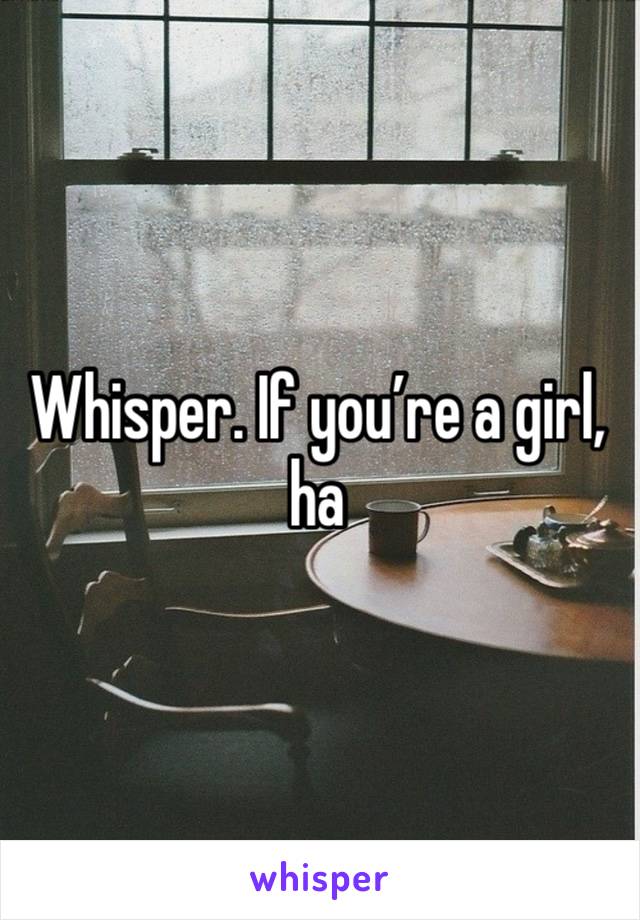 Whisper. If you’re a girl, ha 