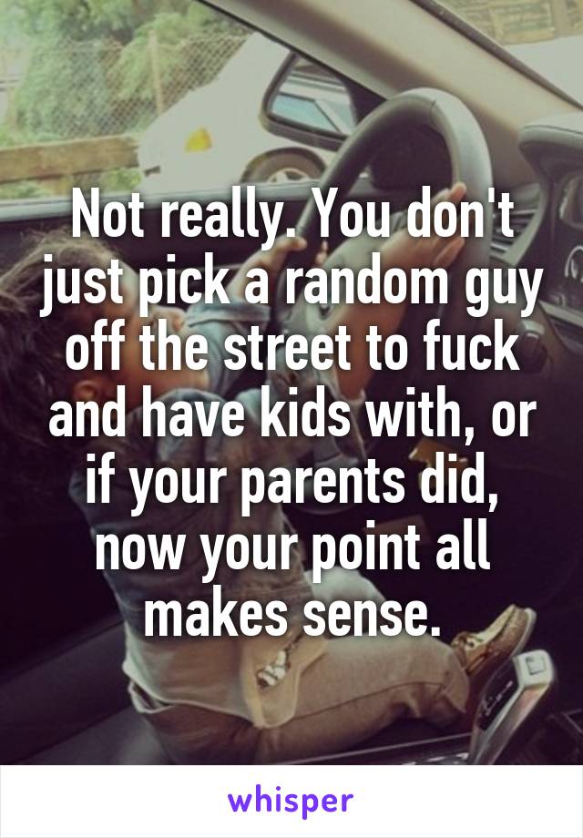 Not really. You don't just pick a random guy off the street to fuck and have kids with, or if your parents did, now your point all makes sense.