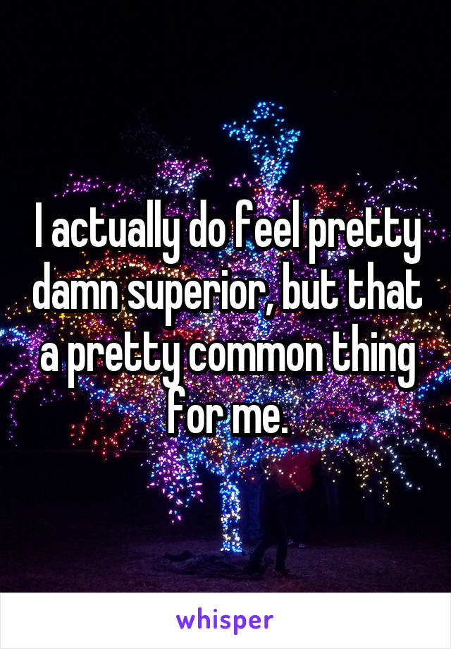 I actually do feel pretty damn superior, but that a pretty common thing for me.