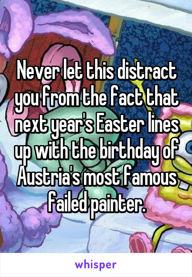 Never let this distract you from the fact that next year's Easter lines up with the birthday of Austria's most famous failed painter.