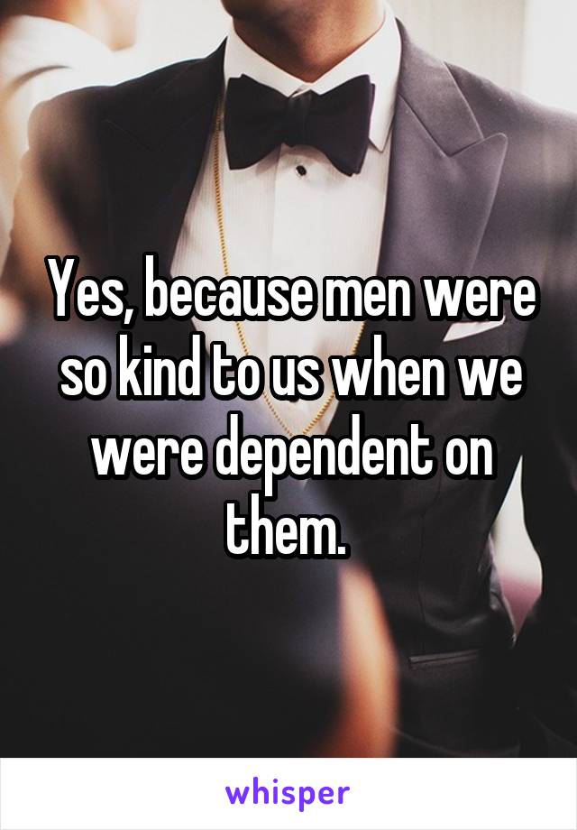 Yes, because men were so kind to us when we were dependent on them. 