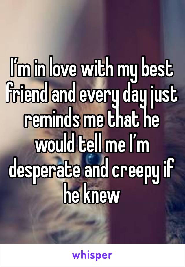 I’m in love with my best friend and every day just reminds me that he would tell me I’m desperate and creepy if he knew 