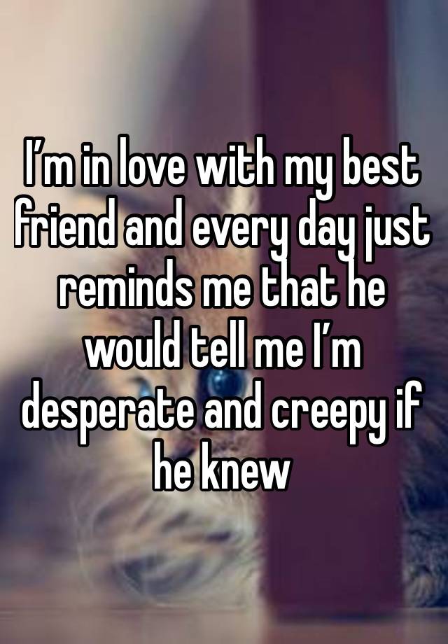 I’m in love with my best friend and every day just reminds me that he would tell me I’m desperate and creepy if he knew 