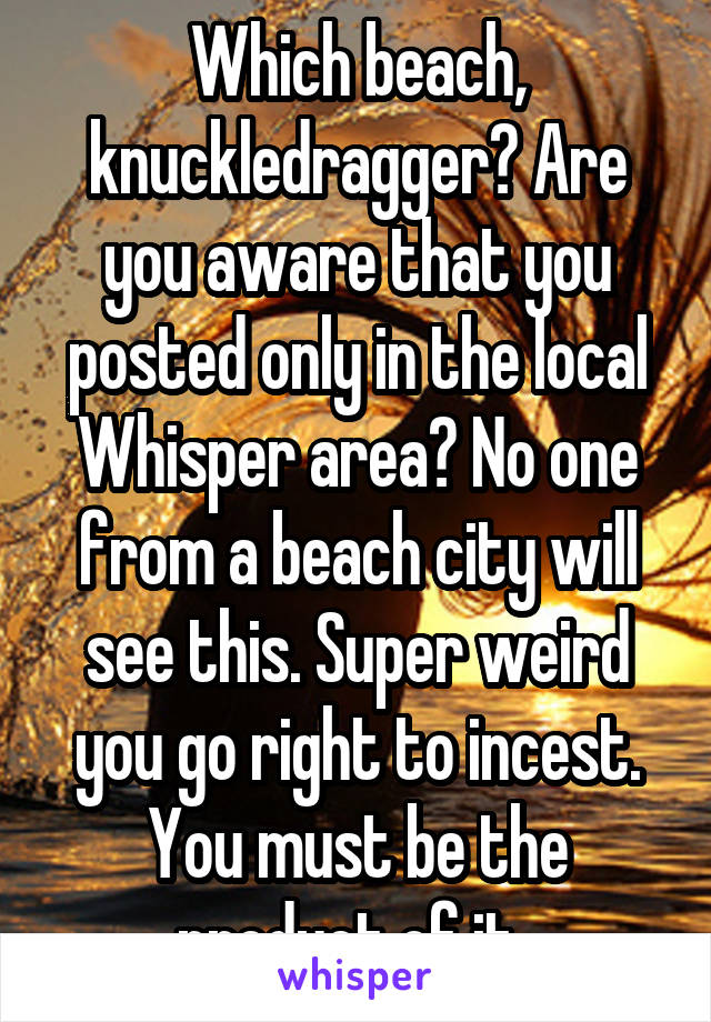 Which beach, knuckledragger? Are you aware that you posted only in the local Whisper area? No one from a beach city will see this. Super weird you go right to incest. You must be the product of it. 