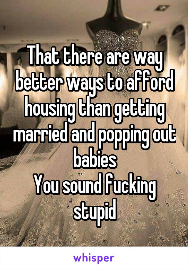 That there are way better ways to afford housing than getting married and popping out babies
You sound fucking stupid