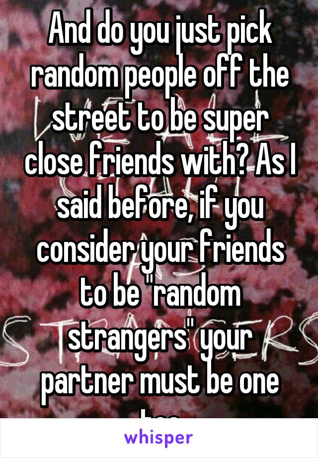 And do you just pick random people off the street to be super close friends with? As I said before, if you consider your friends to be "random strangers" your partner must be one too