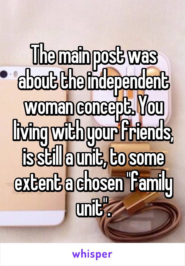 The main post was about the independent woman concept. You living with your friends, is still a unit, to some extent a chosen "family unit".