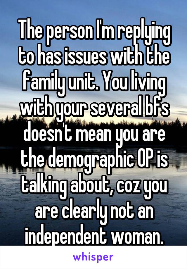 The person I'm replying to has issues with the family unit. You living with your several bfs doesn't mean you are the demographic OP is talking about, coz you are clearly not an independent woman.