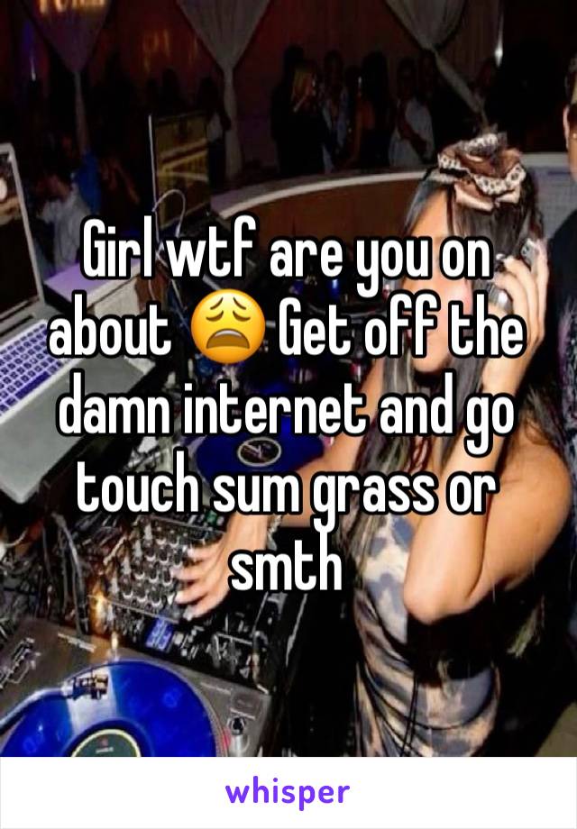 Girl wtf are you on about 😩 Get off the damn internet and go touch sum grass or smth