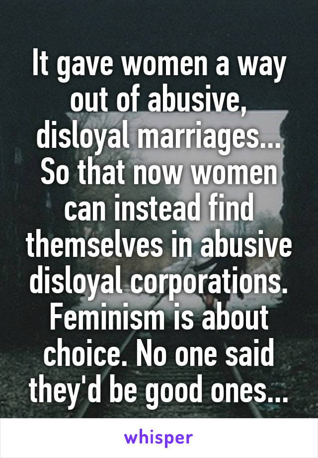 It gave women a way out of abusive, disloyal marriages...
So that now women can instead find themselves in abusive
disloyal corporations. Feminism is about choice. No one said they'd be good ones...