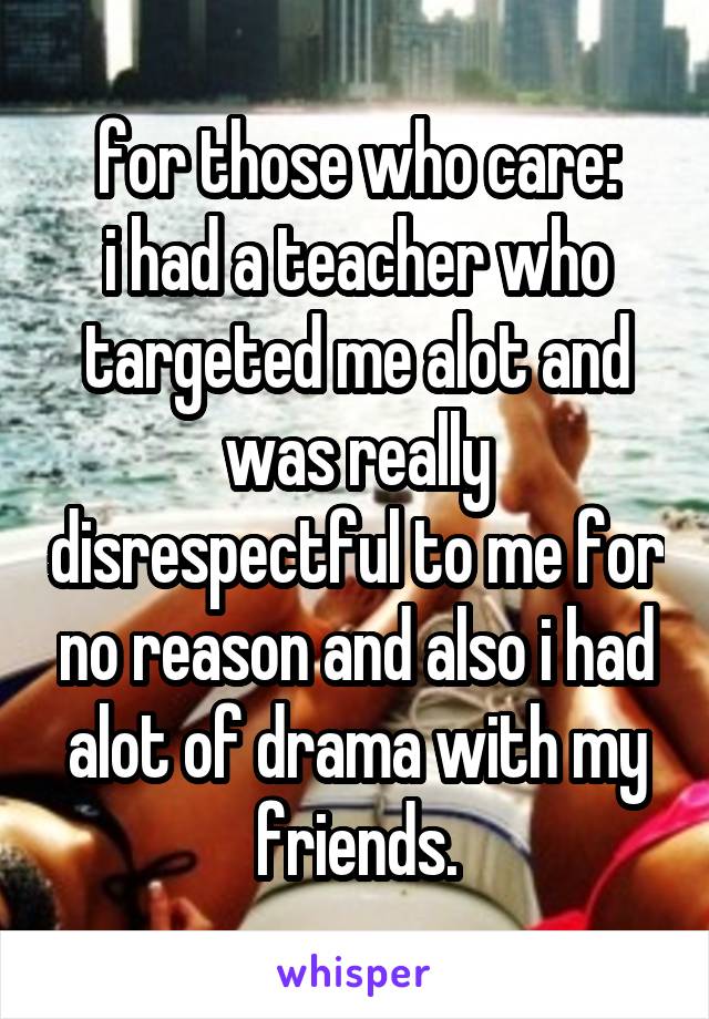 for those who care:
i had a teacher who targeted me alot and was really disrespectful to me for no reason and also i had alot of drama with my friends.