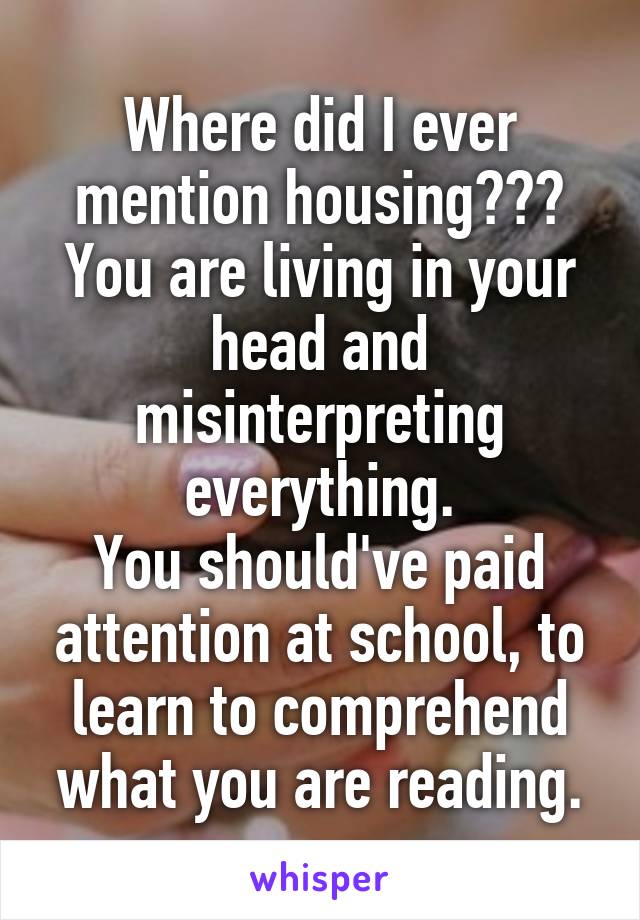 Where did I ever mention housing???
You are living in your head and misinterpreting everything.
You should've paid attention at school, to learn to comprehend what you are reading.