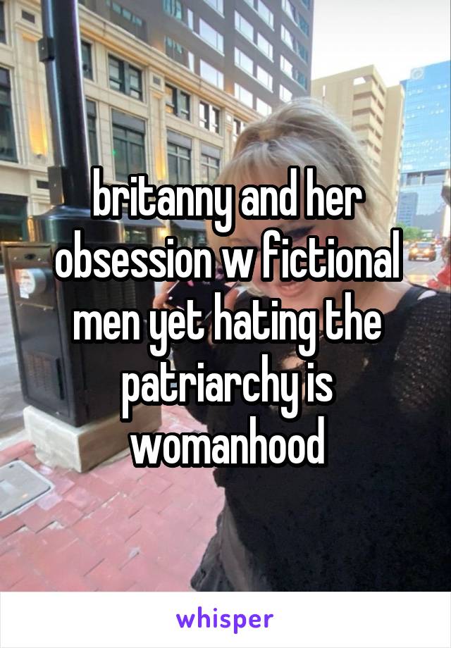 britanny and her obsession w fictional men yet hating the patriarchy is womanhood