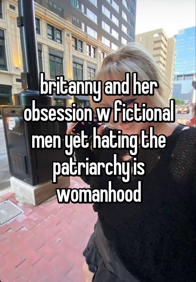 britanny and her obsession w fictional men yet hating the patriarchy is womanhood