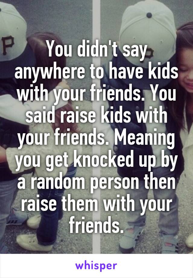 You didn't say anywhere to have kids with your friends. You said raise kids with your friends. Meaning you get knocked up by a random person then raise them with your friends.