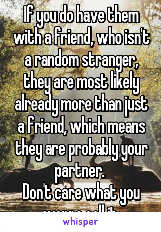 If you do have them with a friend, who isn't a random stranger, they are most likely already more than just a friend, which means they are probably your partner. 
Don't care what you wanna call it.