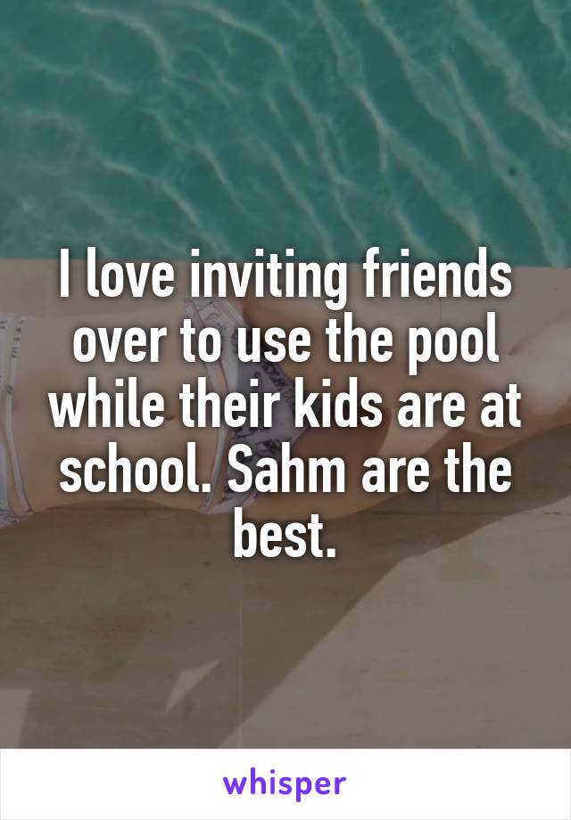 I love inviting friends over to use the pool while their kids are at school. Sahm are the best.