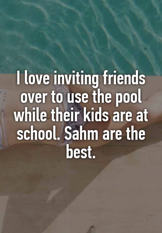 I love inviting friends over to use the pool while their kids are at school. Sahm are the best.