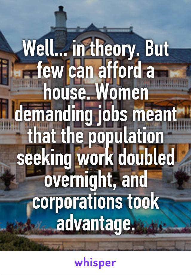 Well... in theory. But few can afford a house. Women demanding jobs meant that the population seeking work doubled overnight, and corporations took advantage.