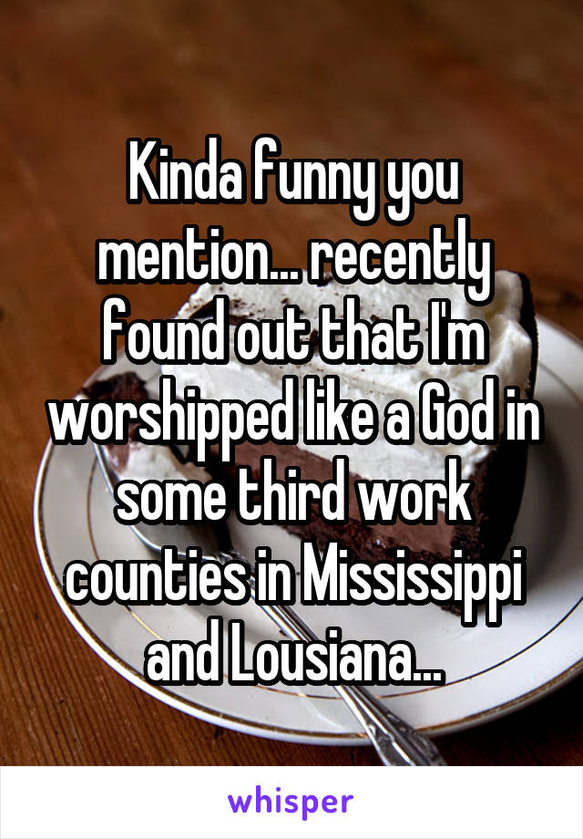 Kinda funny you mention... recently found out that I'm worshipped like a God in some third work counties in Mississippi and Lousiana...