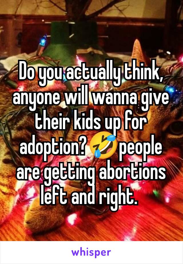 Do you actually think, anyone will wanna give their kids up for adoption?🤣people are getting abortions left and right. 