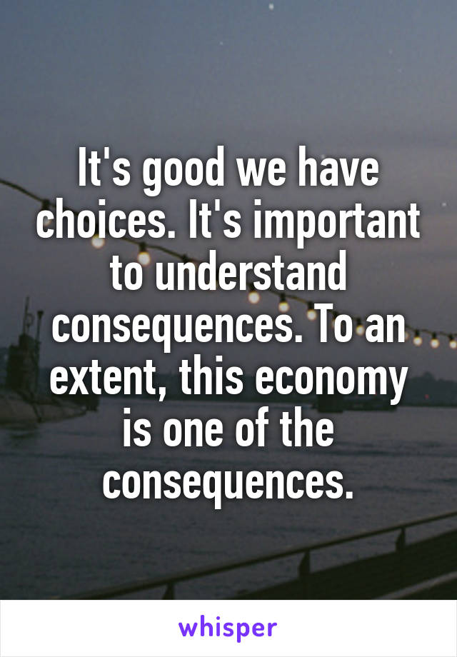 It's good we have choices. It's important to understand consequences. To an extent, this economy is one of the consequences.