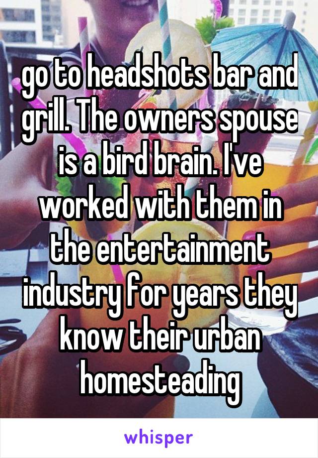 go to headshots bar and grill. The owners spouse is a bird brain. I've worked with them in the entertainment industry for years they know their urban homesteading