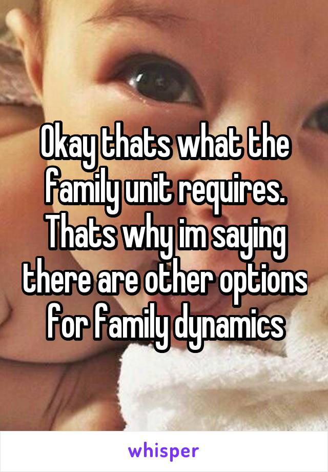 Okay thats what the family unit requires. Thats why im saying there are other options for family dynamics