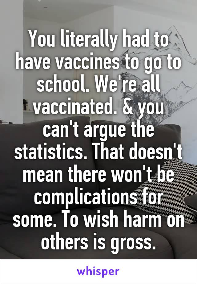 You literally had to have vaccines to go to school. We're all vaccinated. & you can't argue the statistics. That doesn't mean there won't be complications for some. To wish harm on others is gross.