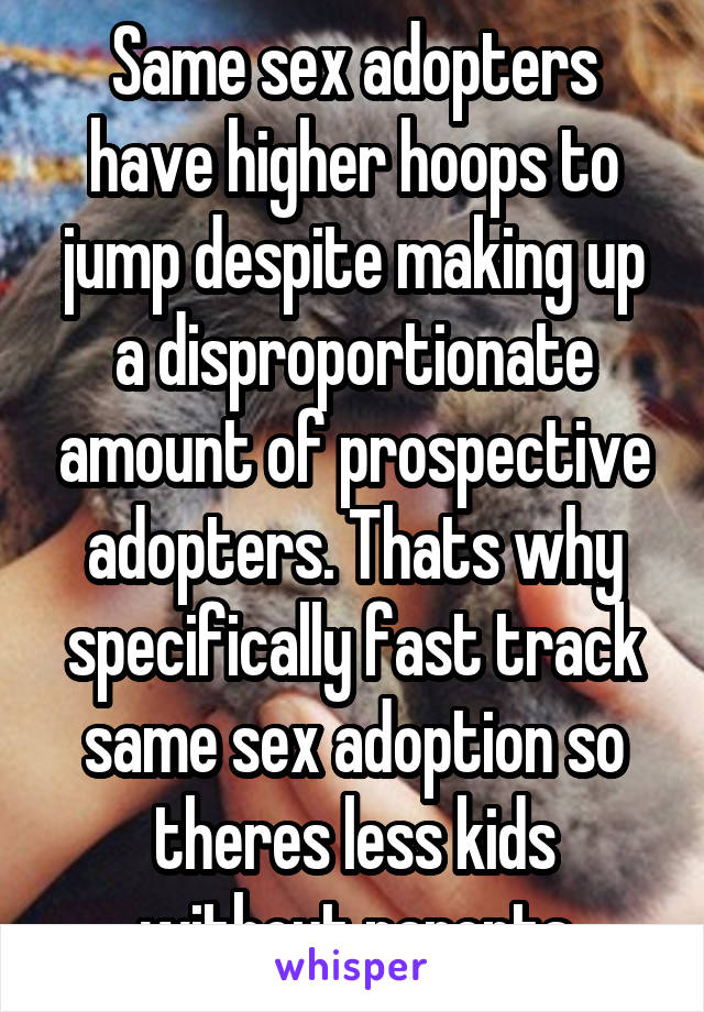 Same sex adopters have higher hoops to jump despite making up a disproportionate amount of prospective adopters. Thats why specifically fast track same sex adoption so theres less kids without parents